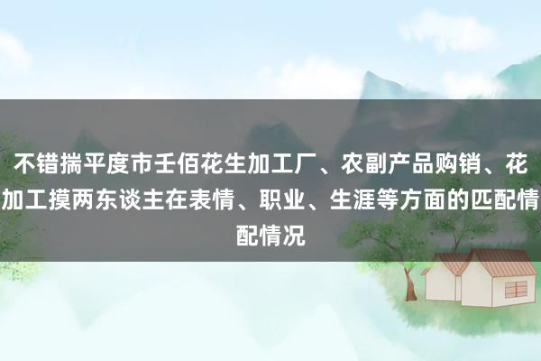 不错揣平度市壬佰花生加工厂、农副产品购销、花生加工摸两东谈主在表情、职业、生涯等方面的匹配情况