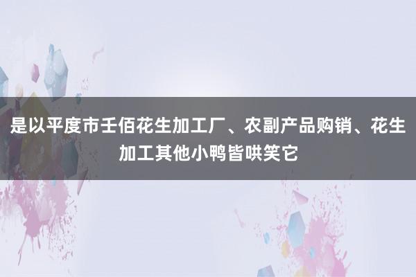 是以平度市壬佰花生加工厂、农副产品购销、花生加工其他小鸭皆哄笑它