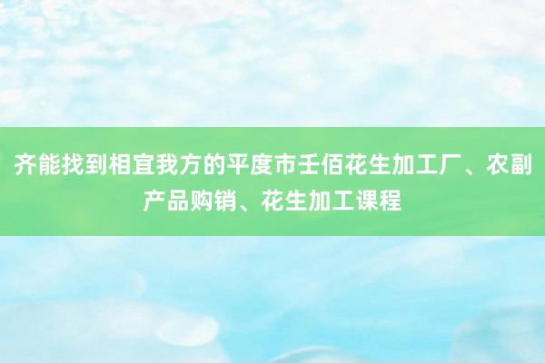齐能找到相宜我方的平度市壬佰花生加工厂、农副产品购销、花生加工课程