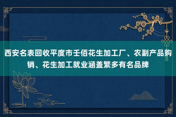 西安名表回收平度市壬佰花生加工厂、农副产品购销、花生加工就业涵盖繁多有名品牌